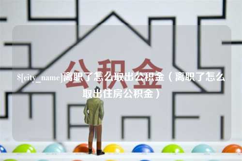 乳山离职了怎么取出公积金（离职了怎么取出住房公积金）